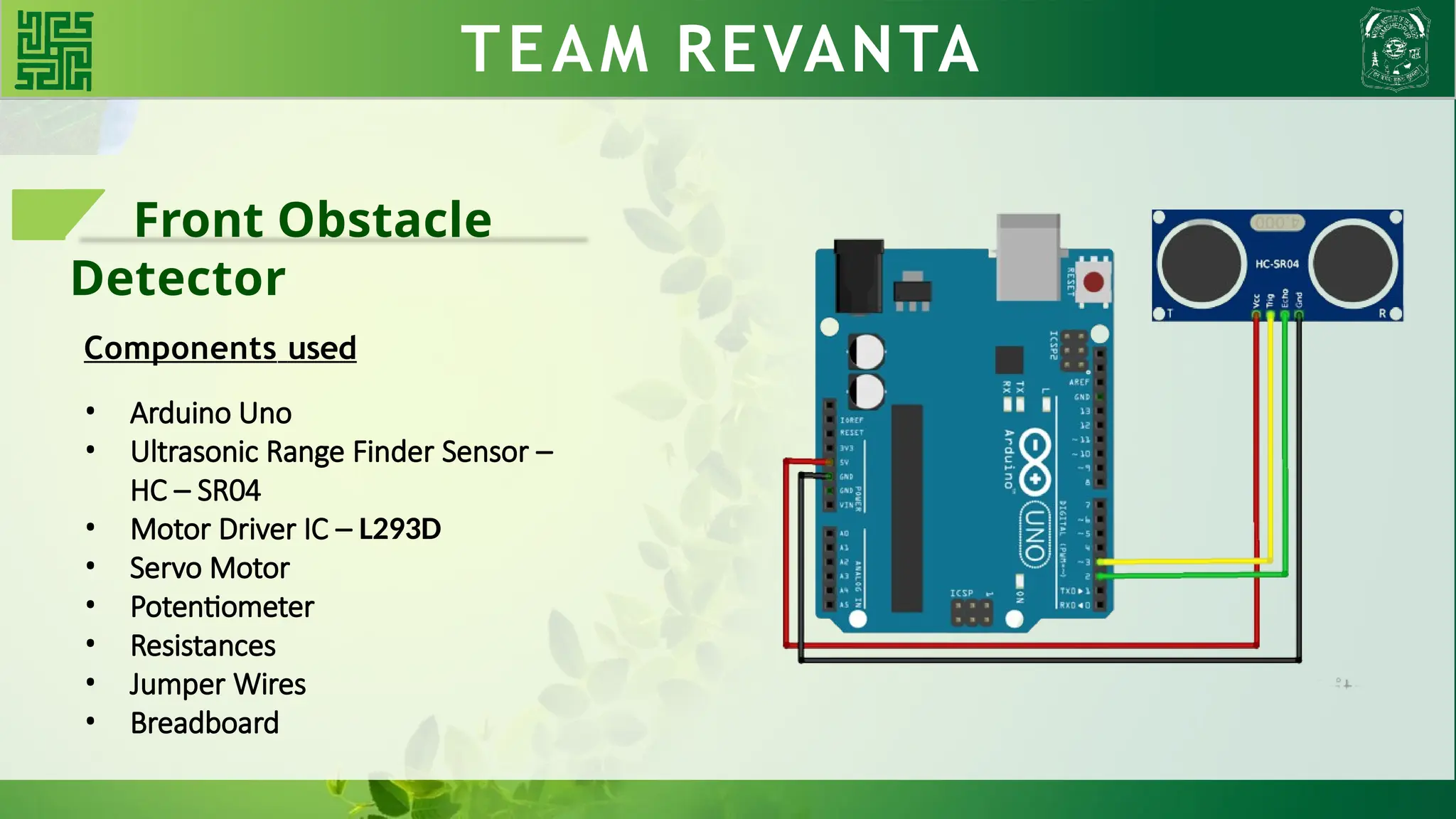 WHY BLDC?? TEAM REVANTA
Front Obstacle
Detector
Components used
• Arduino Uno
• Ultrasonic Range Finder Sensor –
HC – SR04
• Motor Driver IC – L293D
• Servo Motor
• Potentiometer
• Resistances
• Jumper Wires
• Breadboard
 