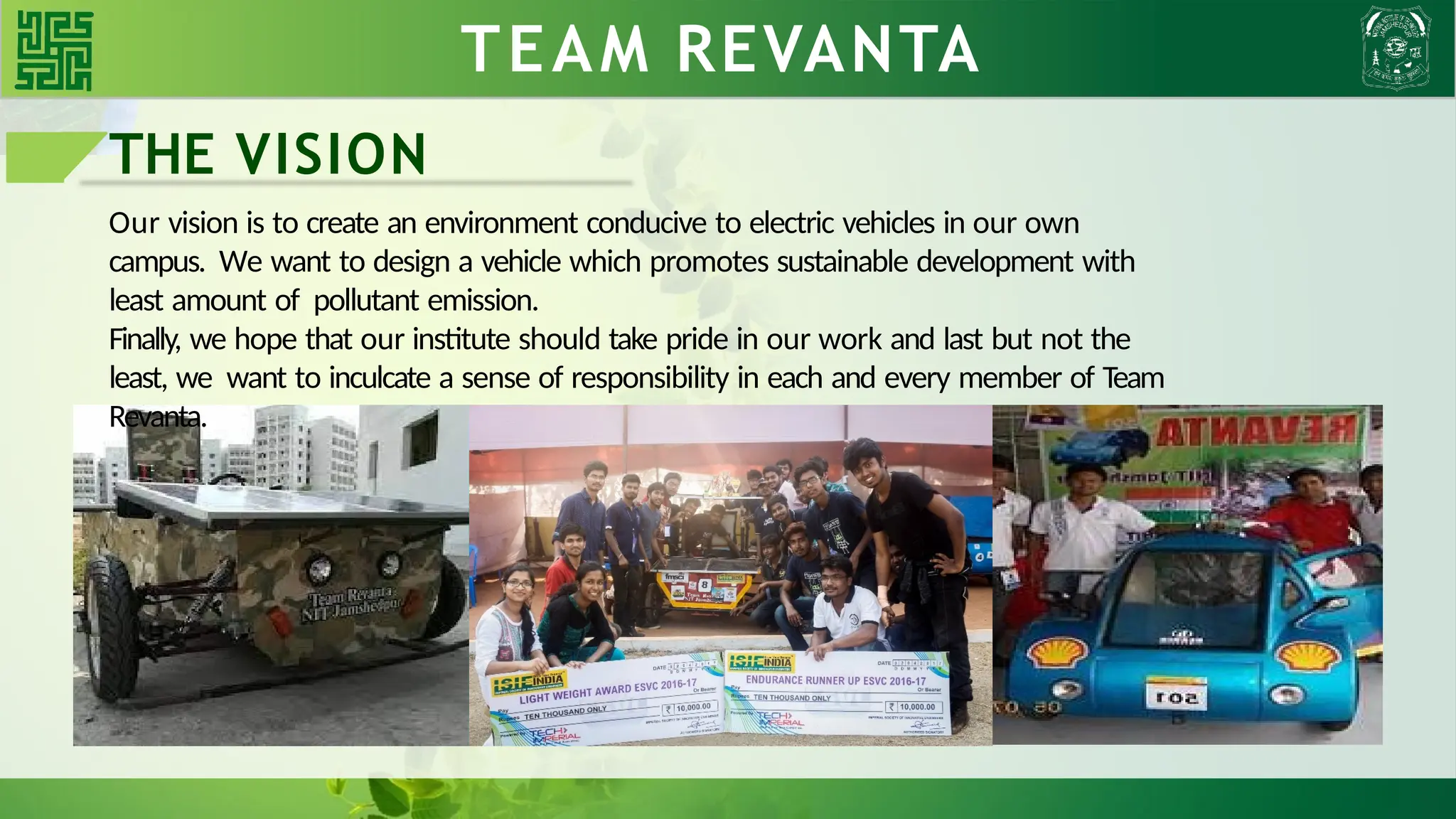TEAM REVANTA
THE VISION
Our vision is to create an environment conducive to electric vehicles in our own
campus. We want to design a vehicle which promotes sustainable development with
least amount of pollutant emission.
Finally, we hope that our institute should take pride in our work and last but not the
least, we want to inculcate a sense of responsibility in each and every member of Team
Revanta.
 
