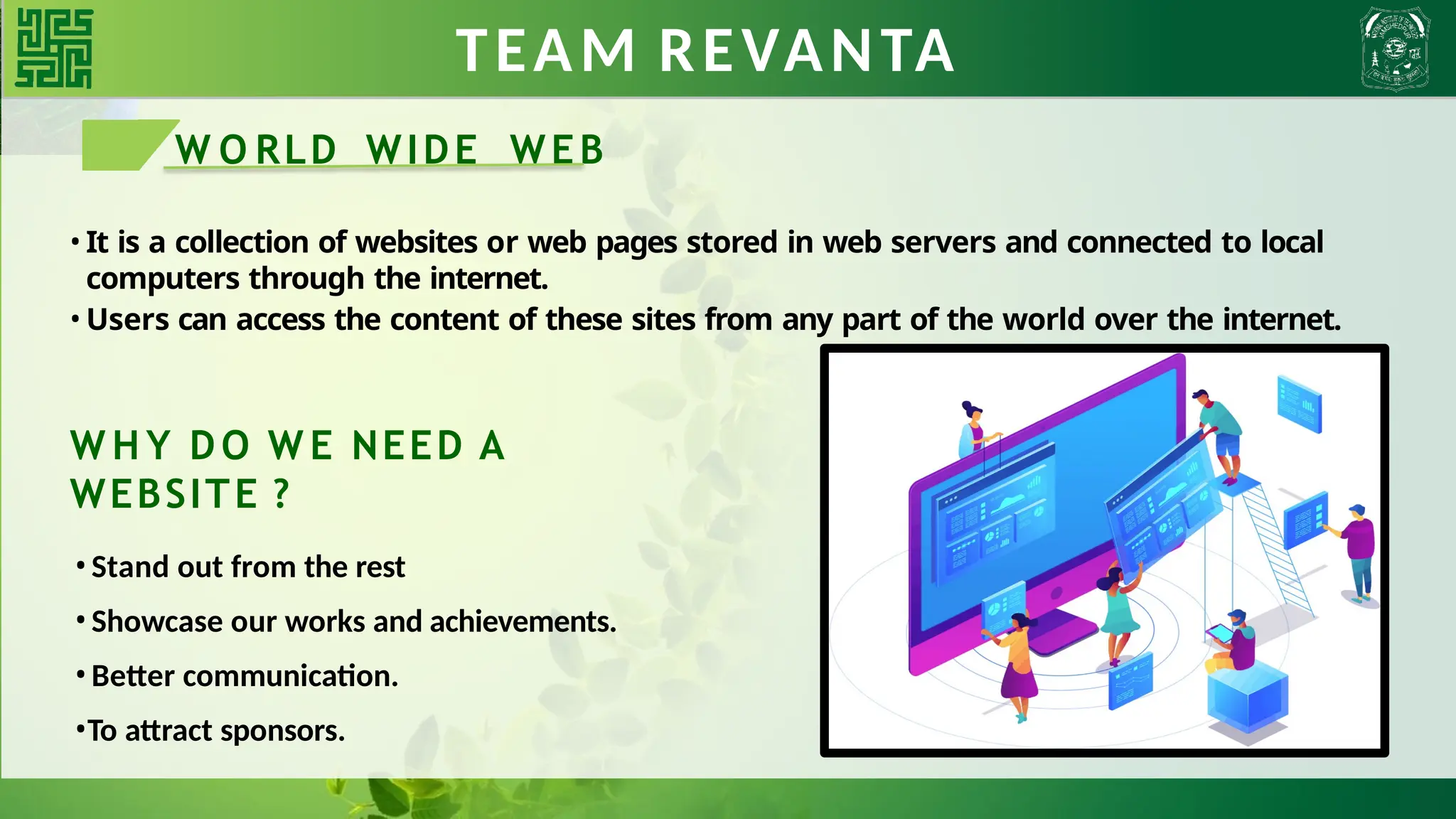 TEAM REVANTA
W O RLD WIDE WEB
• It is a collection of websites or web pages stored in web servers and connected to local
computers through the internet.
• Users can access the content of these sites from any part of the world over the internet.
W H Y DO W E NEED A
WEBSITE ?
•Stand out from the rest
•Showcase our works and achievements.
•Better communication.
•To attract sponsors.
 
