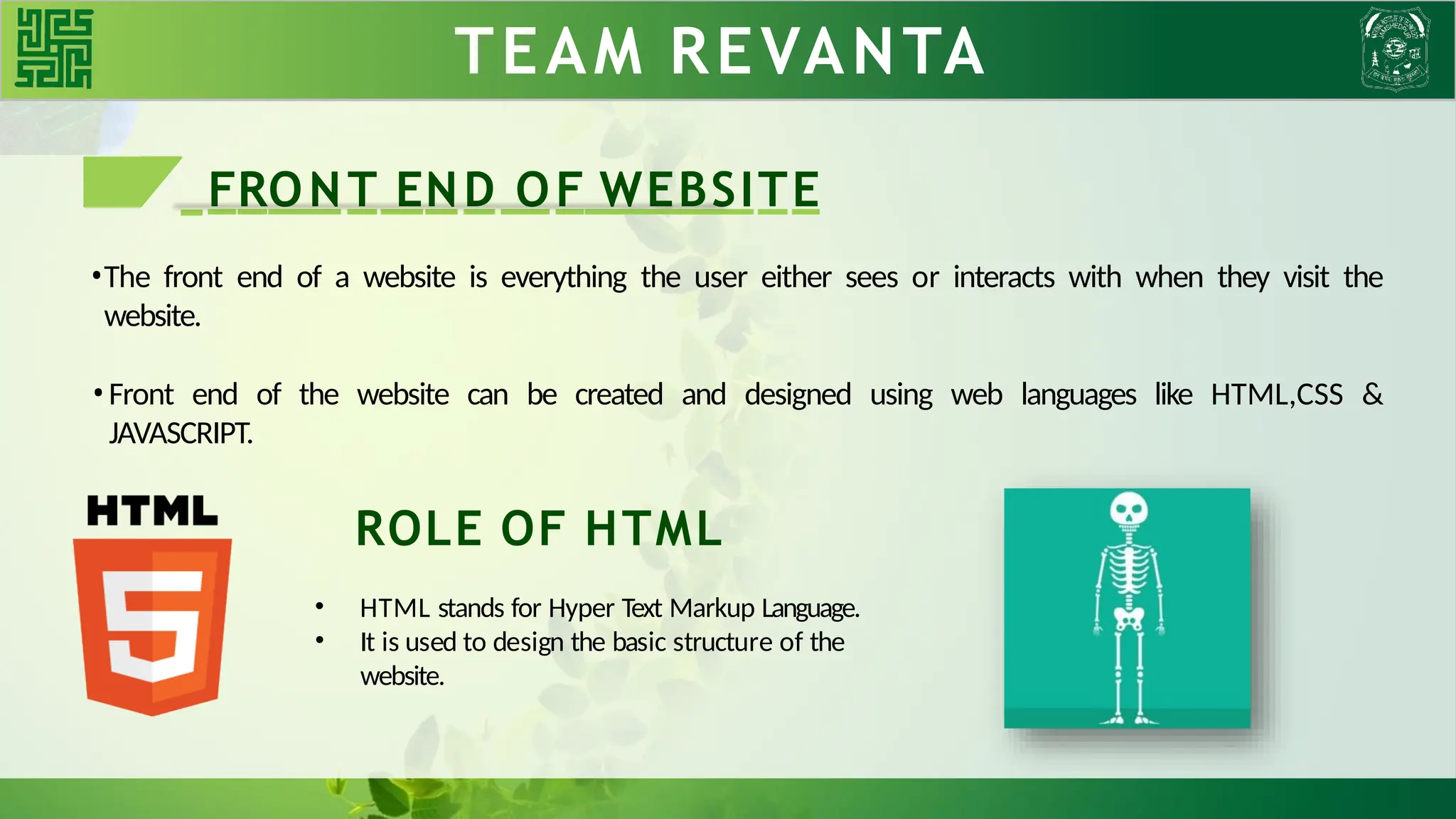 TEAM REVANTA
FRONT END OF WEBSITE
•The front end of a website is everything the user either sees or interacts with when they visit the
website.
•Front end of the website can be created and designed using web languages like HTML,CSS &
JAVASCRIPT.
ROLE OF HTML
• HTML stands for Hyper Text Markup Language.
• It is used to design the basic structure of the
website.
 