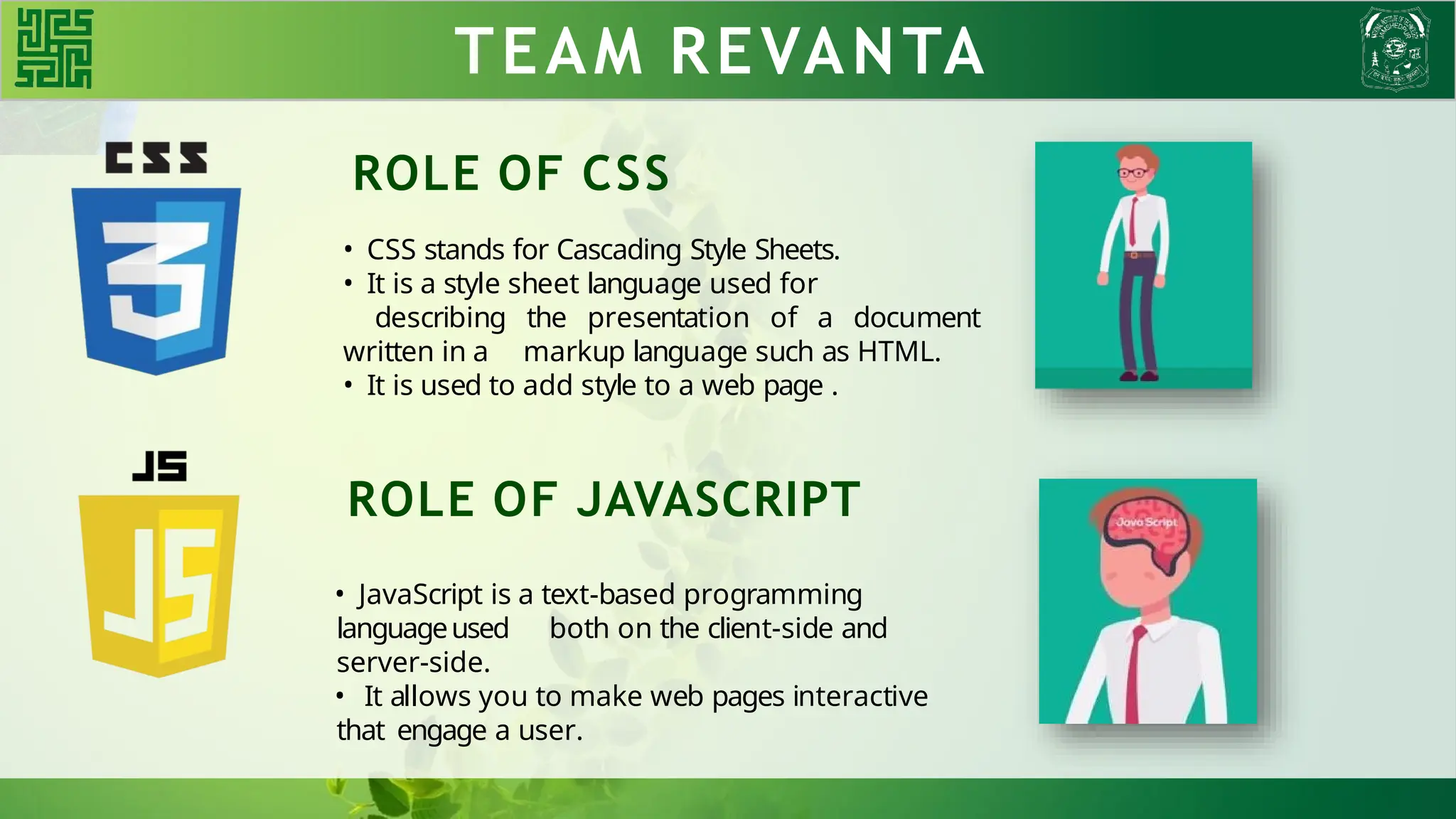 TEAM REVANTA
ROLE OF CSS
• CSS stands for Cascading Style Sheets.
• It is a style sheet language used for
describing the presentation of a document
written in a markup language such as HTML.
• It is used to add style to a web page .
ROLE OF JAVASCRIPT
• JavaScript is a text-based programming
languageused both on the client-side and
server-side.
• It allows you to make web pages interactive
that engage a user.
 