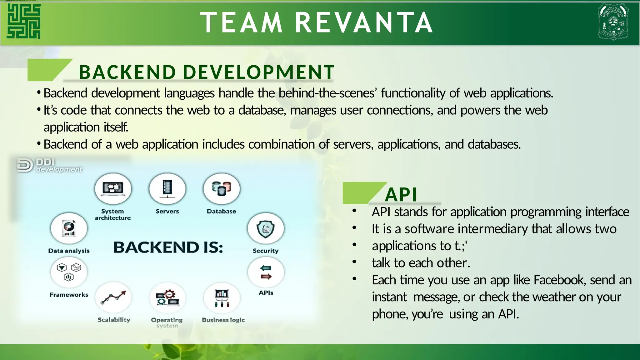 TEAM REVANTA
BACKEND DEVELOPMENT
•Backend development languages handle the behind-the-scenes’ functionality of web applications.
•It’s code that connects the web to a database, manages user connections, and powers the web
application itself.
•Backend of a web application includes combination of servers, applications, and databases.
API
• API stands for application programming interface
• It is a software intermediary that allows two
• applications to t.;'
• talk to each other.
• Each time you use an app like Facebook, send an
instant message, or check the weather on your
phone, you’re using an API.
 