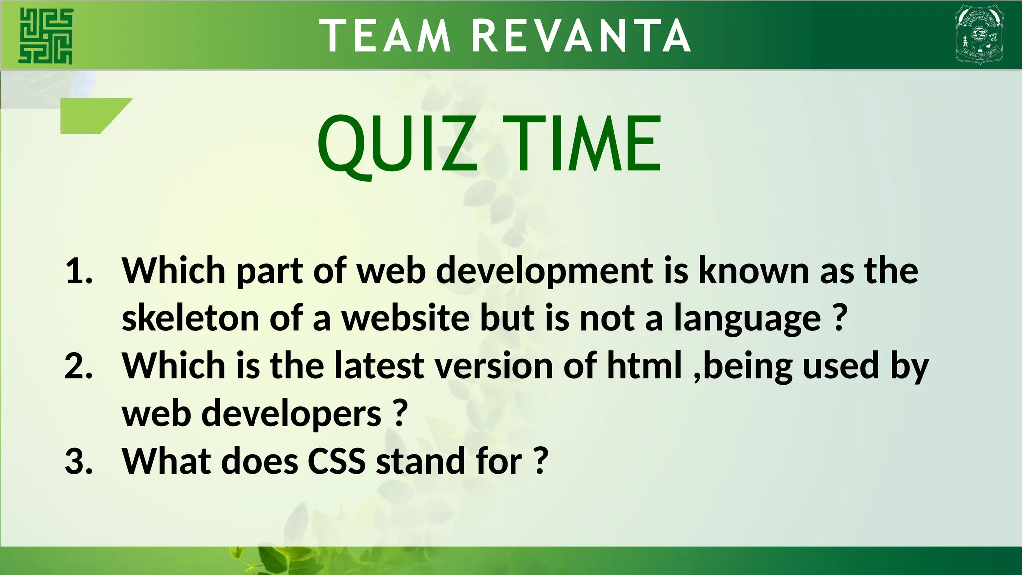 TEAM REVANTA
1. Which part of web development is known as the
skeleton of a website but is not a language ?
2. Which is the latest version of html ,being used by
web developers ?
3. What does CSS stand for ?
QUIZ TIME
 