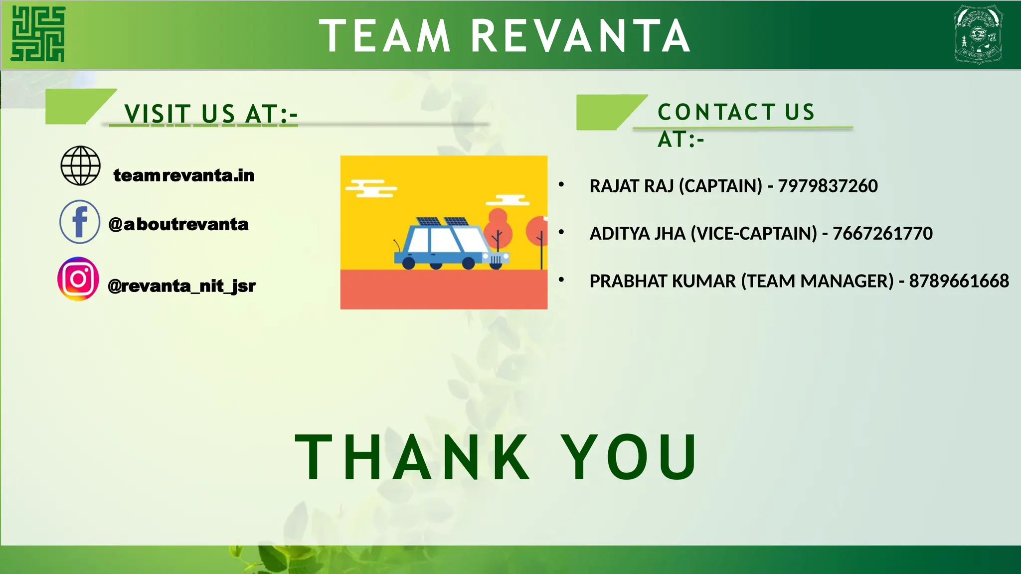TEAM REVANTA
VISIT US AT:-
teamrevanta.in
THANK YOU
@aboutrevanta
@revanta_nit_jsr
C O N TAC T US
AT:-
• RAJAT RAJ (CAPTAIN) - 7979837260
• ADITYA JHA (VICE-CAPTAIN) - 7667261770
• PRABHAT KUMAR (TEAM MANAGER) - 8789661668
 