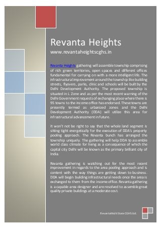 Revanta Heights
www.revantaheightscghs.in
Revanta Heights gathering will assemble township comprising
of rich green territories, open spaces and different offices
fundamental for carrying on with a more intelligent life. The
infrastructuralimprovementaround the township like building
streets, flyovers, parks, clinic and schools will be built by the
Delhi Development Authority. The proposed township is
situated in L Zone and as per the most recent warning of the
Delhi Government requests of exchanging place where there is
95 towns to the income office has endorsed. These towns are
presently termed as urbanized zones and the Delhi
Development Authority (DDA) will utilize this area for
infrastructural advancement in future.
It won't not be right to say that the whole land segment is
sitting tight energetically for the execution of DDA's property
pooling approach. The Revanta bunch has arranged the
township uniquely. The gathering will help DDA to assemble
world class climate for living as a consequence of which the
capital city Delhi will be known as the primary brilliant city of
India.
Revanta gathering is watching out for the most recent
improvement in regards to the area pooling approach and is
content with the way things are getting down to business.
DDA will begin building infrastructural needs once the area is
exchanged to them from the income office. Revanta gathering
is a capable area designer and are resolved to assemble great
quality private buildings at a moderate cost.
RevantaMulti State CGHS Ltd.
 