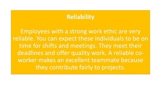 Reliability
Employees with a strong work ethic are very
reliable. You can expect these individuals to be on
time for shifts and meetings. They meet their
deadlines and offer quality work. A reliable co-
worker makes an excellent teammate because
they contribute fairly to projects.
 