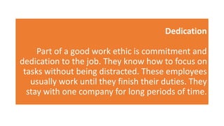 Dedication
Part of a good work ethic is commitment and
dedication to the job. They know how to focus on
tasks without being distracted. These employees
usually work until they finish their duties. They
stay with one company for long periods of time.
 