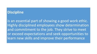 Discipline
is an essential part of showing a good work ethic.
Highly disciplined employees show determination
and commitment to the job. They strive to meet
or exceed expectations and seek opportunities to
learn new skills and improve their performance
 