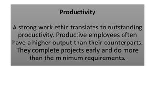 Productivity
A strong work ethic translates to outstanding
productivity. Productive employees often
have a higher output than their counterparts.
They complete projects early and do more
than the minimum requirements.
 