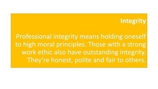 Integrity
Professional integrity means holding oneself
to high moral principles. Those with a strong
work ethic also have outstanding integrity.
They’re honest, polite and fair to others.
 