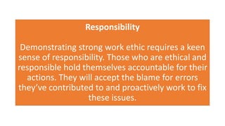 Responsibility
Demonstrating strong work ethic requires a keen
sense of responsibility. Those who are ethical and
responsible hold themselves accountable for their
actions. They will accept the blame for errors
they’ve contributed to and proactively work to fix
these issues.
 