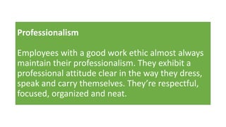 Professionalism
Employees with a good work ethic almost always
maintain their professionalism. They exhibit a
professional attitude clear in the way they dress,
speak and carry themselves. They’re respectful,
focused, organized and neat.
 