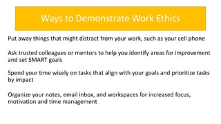 Ways to Demonstrate Work Ethics
Put away things that might distract from your work, such as your cell phone
Ask trusted colleagues or mentors to help you identify areas for improvement
and set SMART goals
Spend your time wisely on tasks that align with your goals and prioritize tasks
by impact
Organize your notes, email inbox, and workspaces for increased focus,
motivation and time management
 
