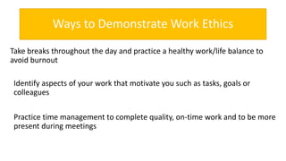 Ways to Demonstrate Work Ethics
Take breaks throughout the day and practice a healthy work/life balance to
avoid burnout
Identify aspects of your work that motivate you such as tasks, goals or
colleagues
Practice time management to complete quality, on-time work and to be more
present during meetings
 