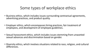 Some types of workplace ethics
• Business ethics, which includes issues surrounding contractual agreements,
advertising practices, and product quality.
• Employer ethics, which encompasses hiring practices, fair treatment of
employees, and development of employee guidelines.
• Sexual harassment ethics, which includes issues stemming from unwanted
sexual advances and discrimination based on gender.
• Diversity ethics, which involves situations related to race, religion, and cultural
differences.
 