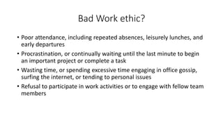 Bad Work ethic?
• Poor attendance, including repeated absences, leisurely lunches, and
early departures
• Procrastination, or continually waiting until the last minute to begin
an important project or complete a task
• Wasting time, or spending excessive time engaging in office gossip,
surfing the internet, or tending to personal issues
• Refusal to participate in work activities or to engage with fellow team
members
 