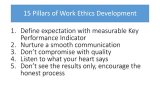 15 Pillars of Work Ethics Development
1. Define expectation with measurable Key
Performance Indicator
2. Nurture a smooth communication
3. Don’t compromise with quality
4. Listen to what your heart says
5. Don’t see the results only, encourage the
honest process
 