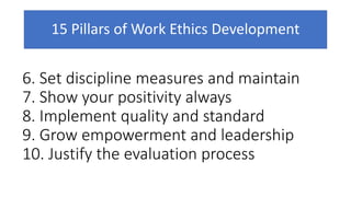15 Pillars of Work Ethics Development
6. Set discipline measures and maintain
7. Show your positivity always
8. Implement quality and standard
9. Grow empowerment and leadership
10. Justify the evaluation process
 