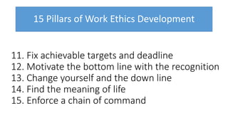15 Pillars of Work Ethics Development
11. Fix achievable targets and deadline
12. Motivate the bottom line with the recognition
13. Change yourself and the down line
14. Find the meaning of life
15. Enforce a chain of command
 