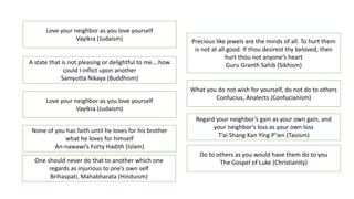 Love your neighbor as you love yourself
Vayikra (Judaism)
A state that is not pleasing or delightful to me….how
could I inflict upon another
Samyutta Nikaya (Buddhism)
Love your neighbor as you love yourself
Vayikra (Judaism)
None of you has faith until he loves for his brother
what he loves for himself
An-nawawi’s Forty Hadith (Islam)
Precious like jewels are the minds of all. To hurt them
is not at all good. If thou desirest thy beloved, then
hurt thou not anyone’s heart
Guru Granth Sahib (Sikhism)
Do to others as you would have them do to you
The Gospel of Luke (Christianity)
What you do not wish for yourself, do not do to others
Confucius, Analects (Confucianism)
Regard your neighbor’s gain as your own gain, and
your neighbor’s loss as your own loss
T’ai Shang Kan Ying P’ien (Taoism)
One should never do that to another which one
regards as injurious to one’s own self
Brihaspati, Mahabharata (Hinduism)
 