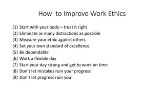How to Improve Work Ethics
(1) Start with your body – treat it right
(2) Eliminate as many distractions as possible
(3) Measure your ethic against others
(4) Set your own standard of excellence
(5) Be dependable
(6) Work a flexible day
(7) Start your day strong and get to work on time
(8) Don’t let mistakes ruin your progress
(9) Don’t let progress ruin you!
 