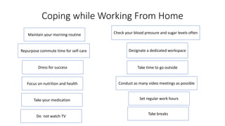 Coping while Working From Home
Maintain your morning routine
Repurpose commute time for self-care
Dress for success
Focus on nutrition and health
Take your medication
Check your blood pressure and sugar levels often
Designate a dedicated workspace
Take time to go outside
Conduct as many video meetings as possible
Set regular work hours
Do not watch TV
Take breaks
 