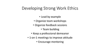 Developing Strong Work Ethics
• Lead by example
• Organize team workshops
• Organize feedback sessions
• Team building
• Keep a professional demeanor
• 1-on-1 meetings to improve attitude
• Encourage mentoring
 
