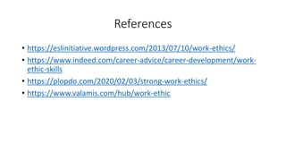 References
• https://eslinitiative.wordpress.com/2013/07/10/work-ethics/
• https://www.indeed.com/career-advice/career-development/work-
ethic-skills
• https://plopdo.com/2020/02/03/strong-work-ethics/
• https://www.valamis.com/hub/work-ethic
 