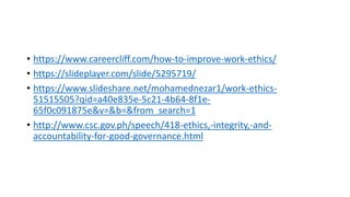 • https://www.careercliff.com/how-to-improve-work-ethics/
• https://slideplayer.com/slide/5295719/
• https://www.slideshare.net/mohamednezar1/work-ethics-
51515505?qid=a40e835e-5c21-4b64-8f1e-
65f0c091875e&v=&b=&from_search=1
• http://www.csc.gov.ph/speech/418-ethics,-integrity,-and-
accountability-for-good-governance.html
 
