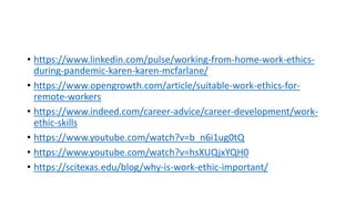 • https://www.linkedin.com/pulse/working-from-home-work-ethics-
during-pandemic-karen-karen-mcfarlane/
• https://www.opengrowth.com/article/suitable-work-ethics-for-
remote-workers
• https://www.indeed.com/career-advice/career-development/work-
ethic-skills
• https://www.youtube.com/watch?v=b_n6i1ug0tQ
• https://www.youtube.com/watch?v=hsXUQjxYQH0
• https://scitexas.edu/blog/why-is-work-ethic-important/
 
