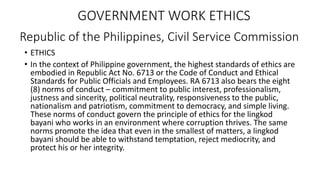 Republic of the Philippines, Civil Service Commission
GOVERNMENT WORK ETHICS
• ETHICS
• In the context of Philippine government, the highest standards of ethics are
embodied in Republic Act No. 6713 or the Code of Conduct and Ethical
Standards for Public Officials and Employees. RA 6713 also bears the eight
(8) norms of conduct – commitment to public interest, professionalism,
justness and sincerity, political neutrality, responsiveness to the public,
nationalism and patriotism, commitment to democracy, and simple living.
These norms of conduct govern the principle of ethics for the lingkod
bayani who works in an environment where corruption thrives. The same
norms promote the idea that even in the smallest of matters, a lingkod
bayani should be able to withstand temptation, reject mediocrity, and
protect his or her integrity.
 