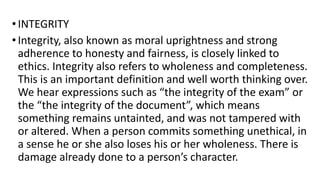 •INTEGRITY
•Integrity, also known as moral uprightness and strong
adherence to honesty and fairness, is closely linked to
ethics. Integrity also refers to wholeness and completeness.
This is an important definition and well worth thinking over.
We hear expressions such as “the integrity of the exam” or
the “the integrity of the document”, which means
something remains untainted, and was not tampered with
or altered. When a person commits something unethical, in
a sense he or she also loses his or her wholeness. There is
damage already done to a person’s character.
 