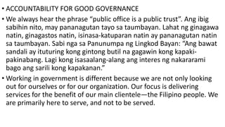 • ACCOUNTABILITY FOR GOOD GOVERNANCE
• We always hear the phrase “public office is a public trust”. Ang ibig
sabihin nito, may pananagutan tayo sa taumbayan. Lahat ng ginagawa
natin, ginagastos natin, isinasa-katuparan natin ay pananagutan natin
sa taumbayan. Sabi nga sa Panunumpa ng Lingkod Bayan: “Ang bawat
sandali ay ituturing kong gintong butil na gagawin kong kapaki-
pakinabang. Lagi kong isasaalang-alang ang interes ng nakararami
bago ang sarili kong kapakanan.”
• Working in government is different because we are not only looking
out for ourselves or for our organization. Our focus is delivering
services for the benefit of our main clientele—the Filipino people. We
are primarily here to serve, and not to be served.
 