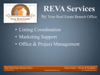REVA Services
                                 by Your Real Estate Branch Office

                 • Listing Coordination
                 • Marketing Support
                 • Office & Project Management



Your Real Estate Branch Office                           Dana Fortier – Owner & President
(248) 419-0341                    Dana@DanaFortier.com                    www.DanaFortier.com
 