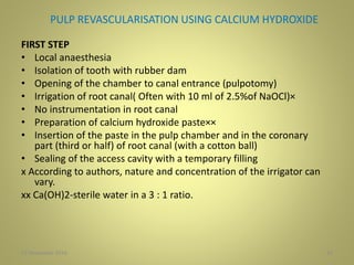 PULP REVASCULARISATION USING CALCIUM HYDROXIDE
FIRST STEP
• Local anaesthesia
• Isolation of tooth with rubber dam
• Opening of the chamber to canal entrance (pulpotomy)
• Irrigation of root canal( Often with 10 ml of 2.5%of NaOCl)×
• No instrumentation in root canal
• Preparation of calcium hydroxide paste××
• Insertion of the paste in the pulp chamber and in the coronary
part (third or half) of root canal (with a cotton ball)
• Sealing of the access cavity with a temporary filling
x According to authors, nature and concentration of the irrigator can
vary.
xx Ca(OH)2-sterile water in a 3 : 1 ratio.
1027 November 2016
 