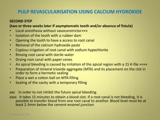 PULP REVASCULARISATION USING CALCIUM HYDROXIDE
SECOND STEP
(two or three weeks later if asymptomatic tooth and/or absence of fistula)
• Local anesthesia without vasoconstrictor×××
• Isolation of the tooth with a rubber dam
• Opening the tooth to have a access to root canal
• Removal of the calcium hydroxide paste
• Copious irrigation of root canal with sodium hypochlorite
• Rinsing root canal with sterile water
• Drying root canal with paper cones
• An apical bleeding is caused by irritation of the apical region with a 15 K-file ××××
• Preparation of mineral trioxide aggregate (MTA) and its placement on the clot in
order to form a hermetic sealing
• Place a wet a cotton ball on MTA filling
• Sealing of the cavity with a temporary filling
xxx In order to not inhibit the future apical bleeding.
xxxx It takes 15 minutes to obtain a blood clot. If a root canal is not bleeding, it is
possible to transfer blood from one root canal to another. Blood level must be at
least 2-3mm below the cement-enamel junction
1127 November 2016
 