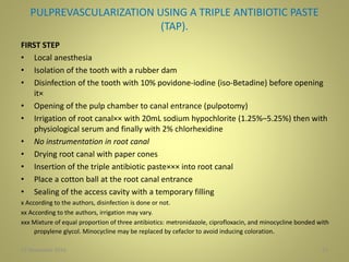 PULPREVASCULARIZATION USING A TRIPLE ANTIBIOTIC PASTE
(TAP).
FIRST STEP
• Local anesthesia
• Isolation of the tooth with a rubber dam
• Disinfection of the tooth with 10% povidone-iodine (iso-Betadine) before opening
it×
• Opening of the pulp chamber to canal entrance (pulpotomy)
• Irrigation of root canal×× with 20mL sodium hypochlorite (1.25%–5.25%) then with
physiological serum and finally with 2% chlorhexidine
• No instrumentation in root canal
• Drying root canal with paper cones
• Insertion of the triple antibiotic paste××× into root canal
• Place a cotton ball at the root canal entrance
• Sealing of the access cavity with a temporary filling
x According to the authors, disinfection is done or not.
xx According to the authors, irrigation may vary.
xxx Mixture of equal proportion of three antibiotics: metronidazole, ciprofloxacin, and minocycline bonded with
propylene glycol. Minocycline may be replaced by cefaclor to avoid inducing coloration.
1227 November 2016
 