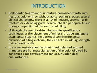 INTRODUCTION
• Endodontic treatment of immature permanent teeth with
necrotic pulp, with or without apical pathosis, poses several
clinical challenges. There is a risk of inducing a dentin wall
fracture or extending gutta-percha into the periapical tissue
during compaction of the root canal filling.
• Although the use of calcium hydroxide apexification
techniques or the placement of mineral trioxide aggregate
as an apical stop has the potential to minimize apical
extrusion of filling material, they do little in adding strength
to the dentin walls.
• It is a well-established fact that in reimplanted avulsed
immature teeth, revascularization of the pulp followed by
continued root development can occur under ideal
circumstances.
227 November 2016
 