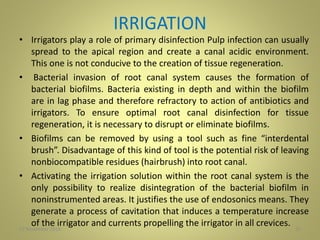 IRRIGATION
• Irrigators play a role of primary disinfection Pulp infection can usually
spread to the apical region and create a canal acidic environment.
This one is not conducive to the creation of tissue regeneration.
• Bacterial invasion of root canal system causes the formation of
bacterial biofilms. Bacteria existing in depth and within the biofilm
are in lag phase and therefore refractory to action of antibiotics and
irrigators. To ensure optimal root canal disinfection for tissue
regeneration, it is necessary to disrupt or eliminate biofilms.
• Biofilms can be removed by using a tool such as fine “interdental
brush”. Disadvantage of this kind of tool is the potential risk of leaving
nonbiocompatible residues (hairbrush) into root canal.
• Activating the irrigation solution within the root canal system is the
only possibility to realize disintegration of the bacterial biofilm in
noninstrumented areas. It justifies the use of endosonics means. They
generate a process of cavitation that induces a temperature increase
of the irrigator and currents propelling the irrigator in all crevices. 2027 November 2016
 
