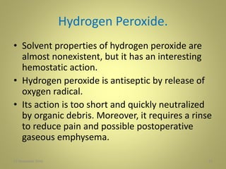 Hydrogen Peroxide.
• Solvent properties of hydrogen peroxide are
almost nonexistent, but it has an interesting
hemostatic action.
• Hydrogen peroxide is antiseptic by release of
oxygen radical.
• Its action is too short and quickly neutralized
by organic debris. Moreover, it requires a rinse
to reduce pain and possible postoperative
gaseous emphysema.
2127 November 2016
 