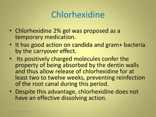 Chlorhexidine
• Chlorhexidine 2% gel was proposed as a
temporary medication.
• It has good action on candida and gram+ bacteria
by the carryover effect.
• Its positively charged molecules confer the
property of being absorbed by the dentin walls
and thus allow release of chlorhexidine for at
least two to twelve weeks, preventing reinfection
of the root canal during this period.
• Despite this advantage, chlorhexidine does not
have an effective dissolving action.
2227 November 2016
 