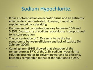 Sodium Hypochlorite.
• It has a solvent action on necrotic tissue and an antiseptic
effect widely demonstrated. However, it must be
supplemented by a desalting.
• Recommended concentrations vary between 0.5% and
5.25%. Cytotoxicity of sodium hypochlorite is proportional
to its concentration.
• The concentration of 2.5% seems to be the best
compromise between efficiency and lack of toxicity [M.
Zehnder, 2006].
• Cunningham (1980) showed that elevation of the
temperature at 37°C of the 2.5% sodium hypochlorite
solution potentiates its solvent power and its efficiency
becomes comparable to that of the solution to 5,25% .
2327 November 2016
 