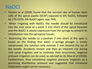 NaOCl
• Trevino et al (2008) found that the survival rate of human stem
cells of the apical papilla (SCAP) exposed to 6% NaOCl, followed
by 17% EDTA, 6% NaOCl again, was 74%.
• When irrigating with NaOCl, the needle should be introduced
into the root canal to a point 2 mm short of the apical foramen
and the NaOCl is slowly expressed from the syringe to prevent its
introduction into the periapical tissues.
• Restricting the needle to a position 2 mm short of the apex is
based on the finding that when a syringe plunger is slowly
compressed, the solution only extends 1 mm beyond the tip of
the needle. Accidents remain and then an inherent risk during
root canal irrigation and to minimize their occurrence, negative
pressure irrigation can be used, as advised by da Silva et al (2010).
Furthermore, they considered negative pressure irrigation as a
promising disinfection protocol and suggested that intracanal
medication might not be necessary. 2427 November 2016
 