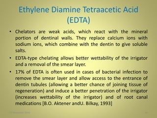 Ethylene Diamine Tetraacetic Acid
(EDTA)
• Chelators are weak acids, which react with the mineral
portion of dentinal walls. They replace calcium ions with
sodium ions, which combine with the dentin to give soluble
salts.
• EDTA-type chelating allows better wettability of the irrigator
and a removal of the smear layer.
• 17% of EDTA is often used in cases of bacterial infection to
remove the smear layer and allow access to the entrance of
dentin tubules (allowing a better chance of joining tissue of
regeneration) and induce a better penetration of the irrigator
(increases wettability of the irrigator) and of root canal
medications [B.O. Aktener andU. Bilkay, 1993]
2627 November 2016
 