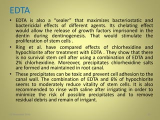EDTA
• EDTA is also a “sealer” that maximizes bacteriostatic and
bactericidal effects of different agents. Its chelating effect
would allow the release of growth factors imprisoned in the
dentin during dentinogenesis. That would stimulate the
proliferation of stem cells .
• Ring et al. have compared effects of chlorhexidine and
hypochlorite after treatment with EDTA . They show that there
is no survival stem cell after using a combination of EDTA and
2% chlorhexidine. Moreover, precipitates chlorhexidine salts
are formed and maintained in root canal.
• These precipitates can be toxic and prevent cell adhesion to the
canal wall. The combination of EDTA and 6% of hypochlorite
seems to moderately reduce vitality of stem cells. It is also
recommended to rinse with saline after irrigating in order to
minimize the risk of possible precipitates and to remove
residual debris and remain of irrigant.
2727 November 2016
 
