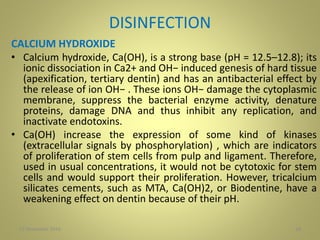 DISINFECTION
CALCIUM HYDROXIDE
• Calcium hydroxide, Ca(OH), is a strong base (pH = 12.5–12.8); its
ionic dissociation in Ca2+ and OH− induced genesis of hard tissue
(apexification, tertiary dentin) and has an antibacterial effect by
the release of ion OH− . These ions OH− damage the cytoplasmic
membrane, suppress the bacterial enzyme activity, denature
proteins, damage DNA and thus inhibit any replication, and
inactivate endotoxins.
• Ca(OH) increase the expression of some kind of kinases
(extracellular signals by phosphorylation) , which are indicators
of proliferation of stem cells from pulp and ligament. Therefore,
used in usual concentrations, it would not be cytotoxic for stem
cells and would support their proliferation. However, tricalcium
silicates cements, such as MTA, Ca(OH)2, or Biodentine, have a
weakening effect on dentin because of their pH.
2827 November 2016
 