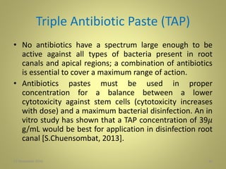 Triple Antibiotic Paste (TAP)
• No antibiotics have a spectrum large enough to be
active against all types of bacteria present in root
canals and apical regions; a combination of antibiotics
is essential to cover a maximum range of action.
• Antibiotics pastes must be used in proper
concentration for a balance between a lower
cytotoxicity against stem cells (cytotoxicity increases
with dose) and a maximum bacterial disinfection. An in
vitro study has shown that a TAP concentration of 39𝜇
g/mL would be best for application in disinfection root
canal [S.Chuensombat, 2013].
3027 November 2016
 