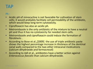 TAP
Ph :
• Acidic pH of minocycline is not favorable for cultivation of stem
cells; it would probably facilitate cell permeability of the antibiotic,
which would keep long-term cytotoxicity.
• Ciprofloxacin has also an acidic ph.
• Metronidazole is the only antibiotic of the mixture to have a neutral
pH and thus it has no cytotoxicity for needed stem cells.
• Metronidazole and ciprofloxacin could induce the formation of
fibroblasts .
• According to Bose et al.,[2009] the use of triple antibiotic paste
shows the highest percentage increase in thickness of the dentinal
canal walls compared to the two other intracanal medications
(calcium dihydroxide and formocresol)
• According to Adl et al., antibiotics have a better action against
Enterococcus faecalis than calcium dihydroxide.
3227 November 2016
 
