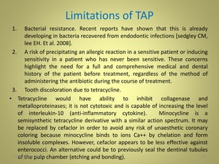 Limitations of TAP
1. Bacterial resistance. Recent reports have shown that this is already
developing in bacteria recovered from endodontic infections [sedgley CM,
lee EH. Et al. 2008].
2. A risk of precipitating an allergic reaction in a sensitive patient or inducing
sensitivity in a patient who has never been sensitive. These concerns
highlight the need for a full and comprehensive medical and dental
history of the patient before treatment, regardless of the method of
administering the antibiotic during the course of treatment.
3. Tooth discoloration due to tetracycline.
• Tetracycline would have ability to inhibit collagenase and
metalloproteinases; it is not cytotoxic and is capable of increasing the level
of interleukin-10 (anti-inflammatory cytokine). Minocycline is a
semisynthetic tetracycline derivative with a similar action spectrum. It may
be replaced by cefaclor in order to avoid any risk of unaesthetic coronary
coloring because minocycline binds to ions Ca++ by chelation and form
insoluble complexes. However, cefaclor appears to be less effective against
enterococci. An alternative could be to previously seal the dentinal tubules
of the pulp chamber (etching and bonding). 3327 November 2016
 