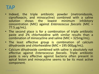 TAP
• Indeed, the triple antibiotic powder (metronidazole,
ciprofloxacin, and minocycline) combined with a saline
solution shows the lowest minimum inhibitory
concentration (MIC) against Enterococcus faecalis (MIC =
77.5 𝜇g/mL).
• The second place is for a combination of triple antibiotic
paste and 2% chlorhexidine with similar results than a
combination of minocycline and saline (MIC = 325mg/mL).
• The least effective group is combination of calcium
dihydroxide and chlorhexidine (MIC = 195 000𝜇g/mL).
• Calcium dihydroxide combined with saline is absolutely not
effective against Enterococcus faecalis. Triple antibiotic
paste is very effective against bacteria often present in
apical lesion and minocycline seems to be its most active
component.
3427 November 2016
 